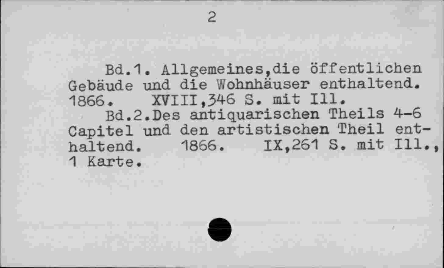 ﻿2
Bd.1. Allgerneines,die öffentlichen Gebäude und die Wohnhäuser enthaltend. 1866. XVIII,346 S. mit Ill.
Bd.2.Des antiquarischen Theils 4-6 Capitel und den artistischen Theil enthaltend. 1866. IX,261 S. mit Ill., 1 Karte.